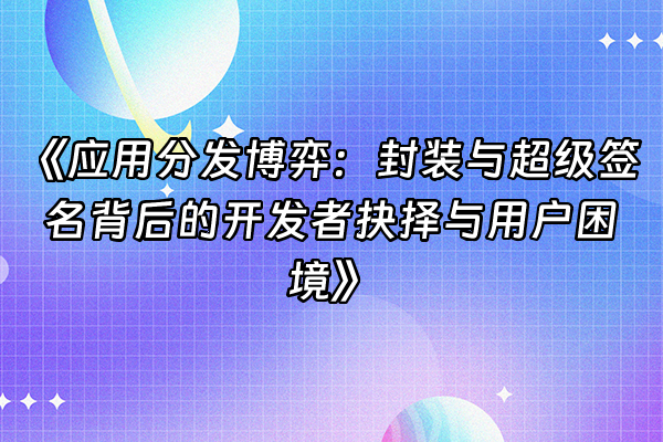 +《应用分发博弈：封装与超级签名背后的开发者抉择与用户困境》+
