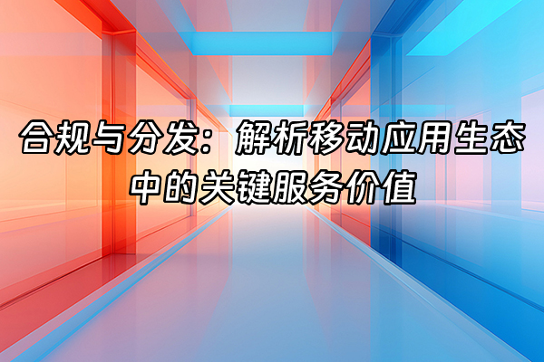 +合规与分发：解析移动应用生态中的关键服务价值+