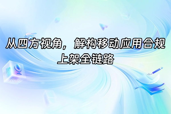 +从四方视角，解构移动应用合规上架全链路+