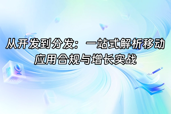 +从开发到分发：一站式解析移动应用合规与增长实战+