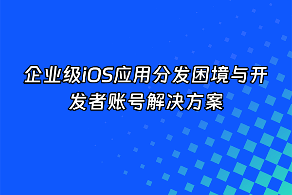 +企业级iOS应用分发困境与开发者账号解决方案+