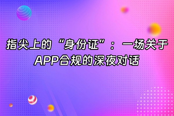 +指尖上的“身份证”:一场关于APP合规的深夜对话+