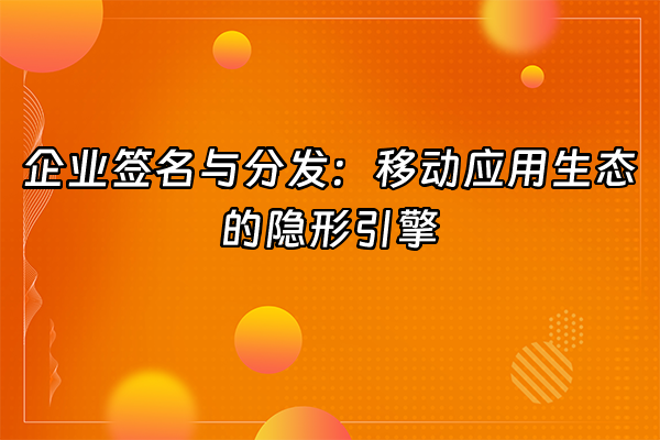 +企业签名与分发：移动应用生态的隐形引擎+