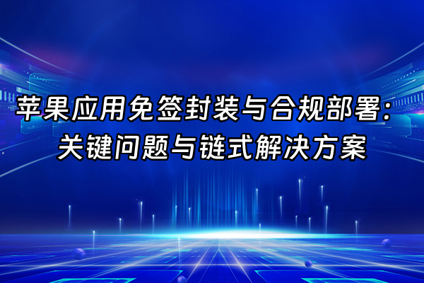 +苹果应用免签封装与合规部署：关键问题与链式解决方案+