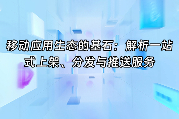 +移动应用生态的基石：解析一站式上架、分发与推送服务+
