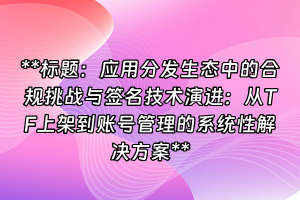 +**标题：应用分发生态中的合规挑战与签名技术演进：从TF上架到账号管理的系统性解决方案**+