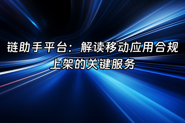 +链助手平台：解读移动应用合规上架的关键服务+