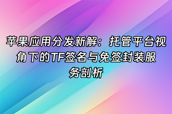 +苹果应用分发新解：托管平台视角下的TF签名与免签封装服务剖析+