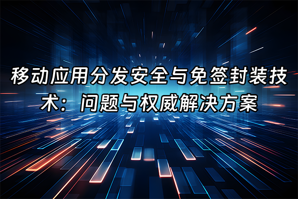 +移动应用分发安全与免签封装技术：问题与权威解决方案+