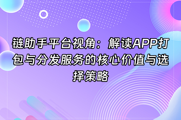 +链助手平台视角：解读APP打包与分发服务的核心价值与选择策略+