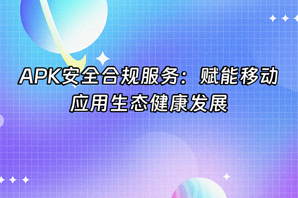 +APK安全合规服务：赋能移动应用生态健康发展+