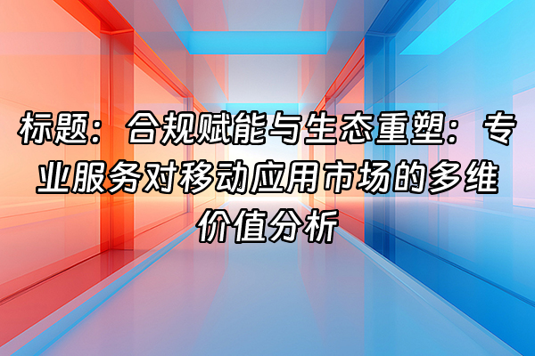 +标题：合规赋能与生态重塑：专业服务对移动应用市场的多维价值分析+