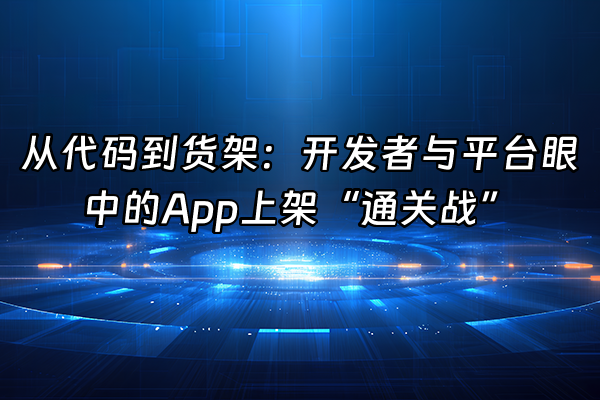 +从代码到货架：开发者与平台眼中的App上架“通关战”+