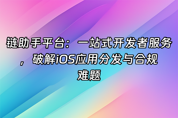 +链助手平台：一站式开发者服务，破解iOS应用分发与合规难题+