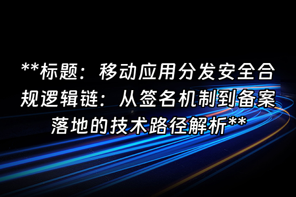 +**标题：移动应用分发安全合规逻辑链：从签名机制到备案落地的技术路径解析**+