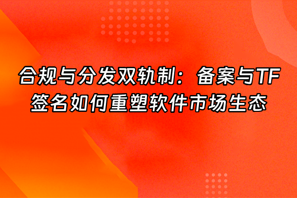 +合规与分发双轨制：备案与TF签名如何重塑软件市场生态+
