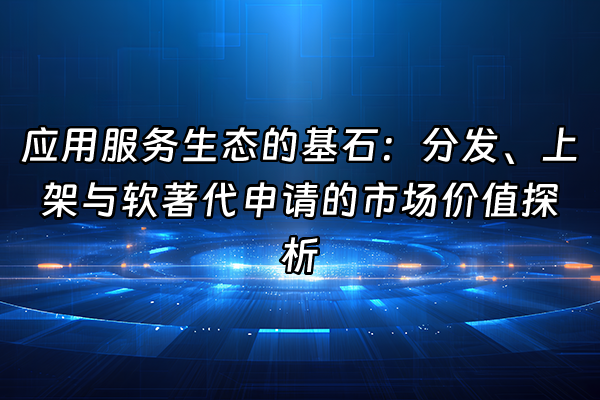 +应用服务生态的基石：分发、上架与软著代申请的市场价值探析+
