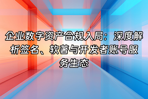 +企业数字资产合规入局：深度解析签名、软著与开发者账号服务生态+