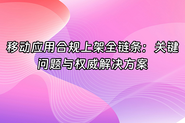 +移动应用合规上架全链条：关键问题与权威解决方案+