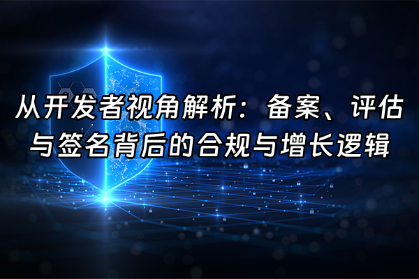 +从开发者视角解析：备案、评估与签名背后的合规与增长逻辑+