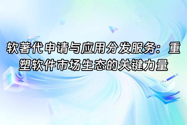 +软著代申请与应用分发服务：重塑软件市场生态的关键力量+