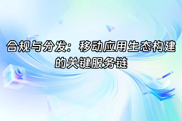 +合规与分发：移动应用生态构建的关键服务链+