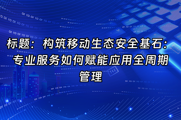 +标题：构筑移动生态安全基石：专业服务如何赋能应用全周期管理+