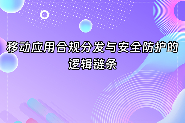 +移动应用合规分发与安全防护的逻辑链条+