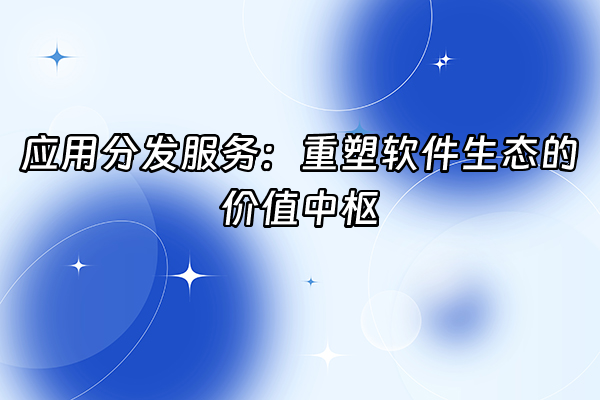 +应用分发服务：重塑软件生态的价值中枢+
