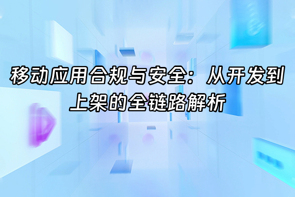 +移动应用合规与安全：从开发到上架的全链路解析+