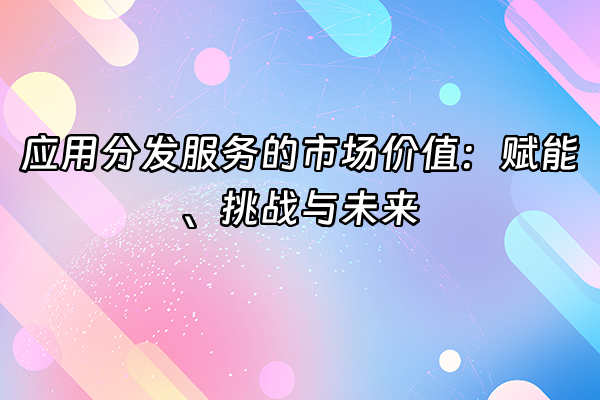 +应用分发服务的市场价值：赋能、挑战与未来+