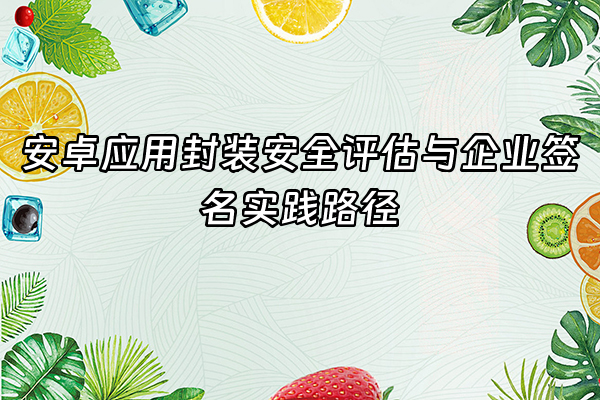 +安卓应用封装安全评估与企业签名实践路径+