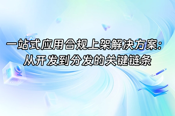 +一站式应用合规上架解决方案:从开发到分发的关键链条+