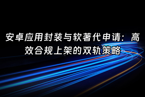 +安卓应用封装与软著代申请:高效合规上架的双轨策略+