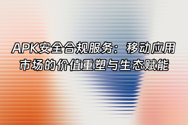 +APK安全合规服务：移动应用市场的价值重塑与生态赋能+
