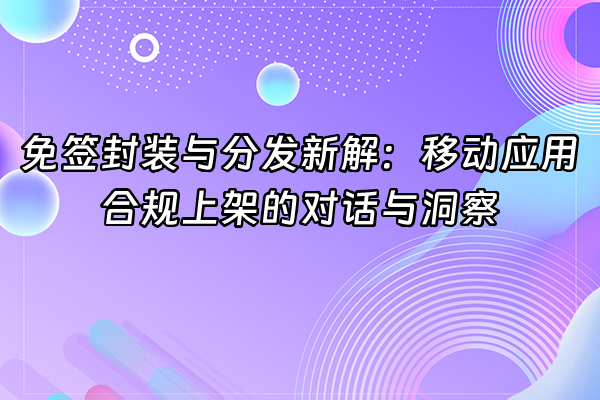 +免签封装与分发新解：移动应用合规上架的对话与洞察+