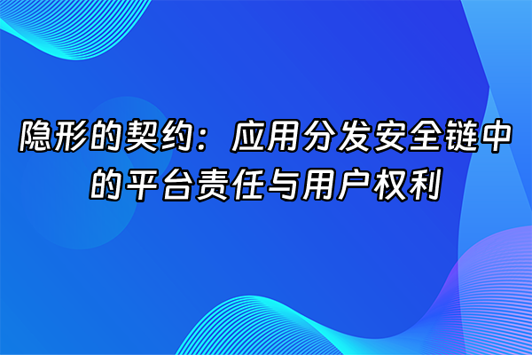 +隐形的契约：应用分发安全链中的平台责任与用户权利+