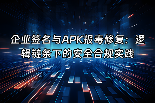 +企业签名与APK报毒修复：逻辑链条下的安全合规实践+