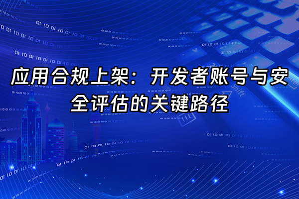 +应用合规上架：开发者账号与安全评估的关键路径+
