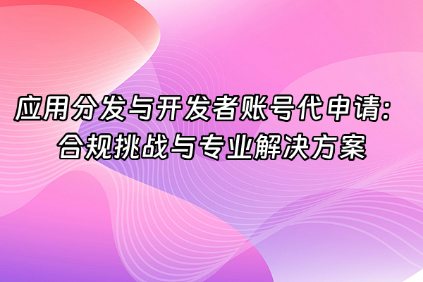 +应用分发与开发者账号代申请：合规挑战与专业解决方案+