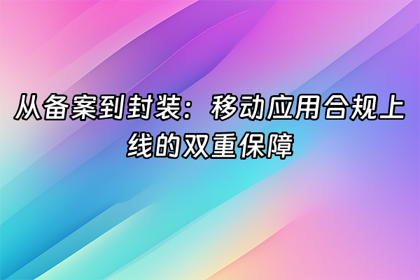 +从备案到封装：移动应用合规上线的双重保障+