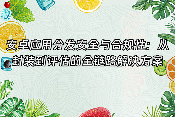 +安卓应用分发安全与合规性：从封装到评估的全链路解决方案+
