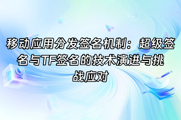 +移动应用分发签名机制：超级签名与TF签名的技术演进与挑战应对+