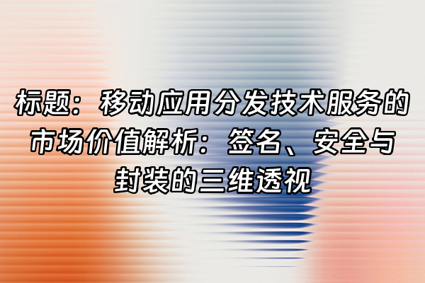 +标题：移动应用分发技术服务的市场价值解析：签名、安全与封装的三维透视+