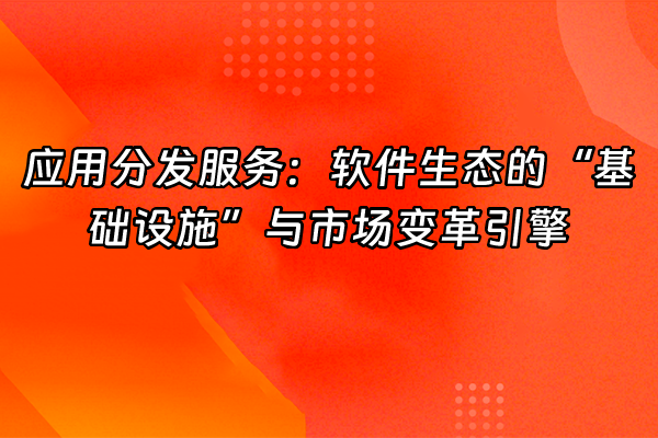 +应用分发服务：软件生态的“基础设施”与市场变革引擎+
