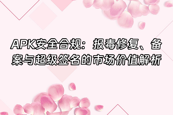 +APK安全合规：报毒修复、备案与超级签名的市场价值解析+