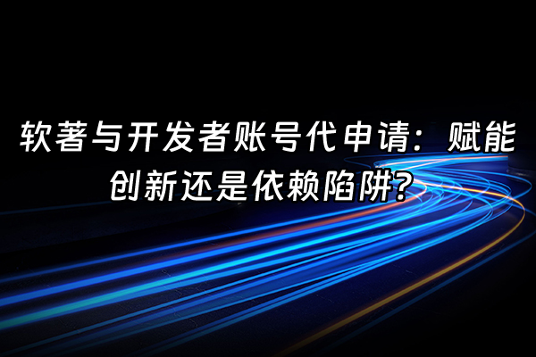 +软著与开发者账号代申请：赋能创新还是依赖陷阱？+