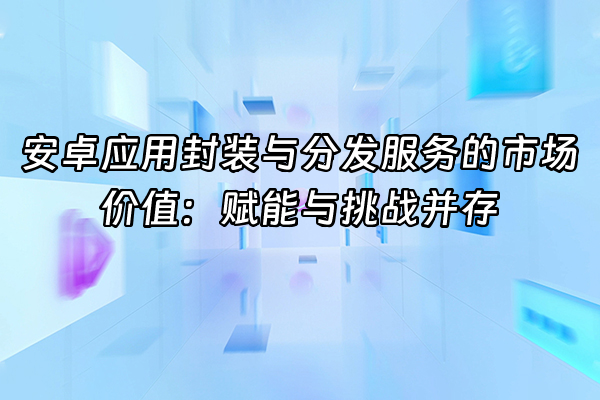 +安卓应用封装与分发服务的市场价值：赋能与挑战并存+