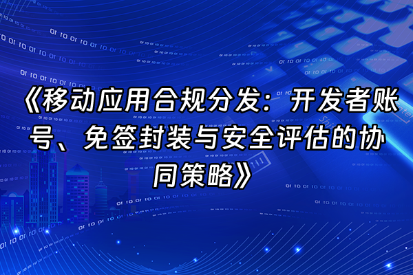 +《移动应用合规分发：开发者账号、免签封装与安全评估的协同策略》+