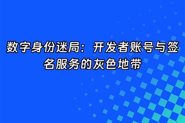 +数字身份迷局：开发者账号与签名服务的灰色地带+